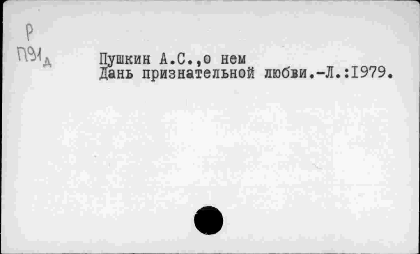 ﻿Пушкин А.С.,о нем
Дань признательной любви.-Л.:1979.